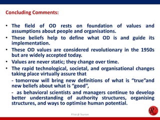Concluding Comments:

• The field of OD rests on foundation of values and
  assumptions about people and organisations.
• These beliefs help to define what OD is and guide its
  implementation.
• These OD values are considered revolutionary in the 1950s
  but are widely accepted today.
• Values are never static; they change over time.
• The rapid technological, societal, and organisational changes
  taking place virtually assure that
  - tomorrow will bring new definitions of what is “true”and
  new beliefs about what is “good”,
  - as behavioral scientists and managers continue to develop
  better understanding of authority structures, organising
  structures, and ways to optimise human potential.
                           R'tist @ Tourism
 