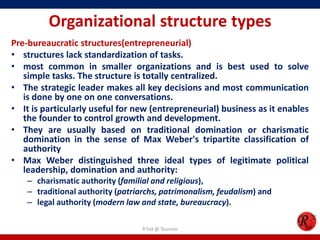 Organizational structure types
Pre-bureaucratic structures(entrepreneurial)
• structures lack standardization of tasks.
• most common in smaller organizations and is best used to solve
   simple tasks. The structure is totally centralized.
• The strategic leader makes all key decisions and most communication
   is done by one on one conversations.
• It is particularly useful for new (entrepreneurial) business as it enables
   the founder to control growth and development.
• They are usually based on traditional domination or charismatic
   domination in the sense of Max Weber's tripartite classification of
   authority
• Max Weber distinguished three ideal types of legitimate political
   leadership, domination and authority:
    – charismatic authority (familial and religious),
    – traditional authority (patriarchs, patrimonalism, feudalism) and
    – legal authority (modern law and state, bureaucracy).

                                   R'tist @ Tourism
 