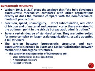 Bureaucratic structures
• Weber (1948, p. 214) gives the analogy that “the fully developed
  bureaucratic mechanism compares with other organizations
  exactly as does the machine compare with the non-mechanical
  modes of production.
• Precision, speed, unambiguity, … strict subordination, reduction
  of friction and of material and personal costs- these are raised to
  the optimum point in the strictly bureaucratic administration.”
• have a certain degree of standardization. They are better suited
  for more complex or larger scale organizations, usually adopting
  a tall structure.
• The tension between bureaucratic structures and non-
  bureaucratic is echoed in Burns and Stalker's distinction between
  mechanistic and organic structures.
   – The Weberian characteristics of bureaucracy are:
       • Clear defined roles and responsibilities
       • A hierarchical structure
       • Respect for merit.
                                      R'tist @ Tourism
 