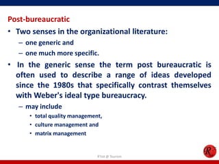 Post-bureaucratic
• Two senses in the organizational literature:
   – one generic and
   – one much more specific.
• In the generic sense the term post bureaucratic is
  often used to describe a range of ideas developed
  since the 1980s that specifically contrast themselves
  with Weber's ideal type bureaucracy.
   – may include
      • total quality management,
      • culture management and
      • matrix management


                               R'tist @ Tourism
 