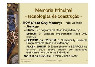 Memória Principal
         - tecnologias de construção -
υ     ROM (Read Only Memory) – não voláteis
        – Firmware
        – PROM      “Programable Read Only Memory”
        – EPROM        “Erasable Programable Read Only
          Memory”
        – EEPROM ou E2PROM             “Electrically Erasable
          Programmable Read Only Memory”
        – FLASH EPROM         É semelhante à EEPROM, no
          entanto, seus dados podem ser apagados
          eletricamente e de forma individual
        NVRAM ou NOVRAM          “Non-Volatile RAM”
    Introdução à Ciência
                           Eduardo Nicola F. Zagari        10
    da Computação
 