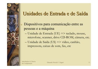Unidades de Entrada e de Saída
υ   Dispositivos para comunicação entre as
    pessoas e a máquina
     – Unidade de Entrada (UE) => teclado, mouse,
       microfone, scanner, drive CD-ROM, câmera, etc.
     – Unidade de Saída (US) => vídeo, canhão,
       impressora, caixas de som, fax, etc



Introdução à Ciência
                       Eduardo Nicola F. Zagari    11
da Computação
 