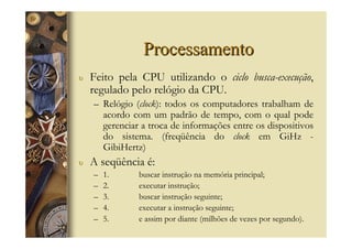 Processamento
υ   Feito pela CPU utilizando o ciclo busca-execução,
    regulado pelo relógio da CPU.
    – Relógio (clock): todos os computadores trabalham de
      acordo com um padrão de tempo, com o qual pode
      gerenciar a troca de informações entre os dispositivos
      do sistema. (freqüência do clock em GiHz -
      GibiHertz)
υ   A seqüência é:
    –   1.     buscar instrução na memória principal;
    –   2.     executar instrução;
    –   3.     buscar instrução seguinte;
    –   4.     executar a instrução seguinte;
    –   5.     e assim por diante (milhões de vezes por segundo).
 