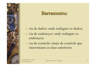 Barramentos

      υ    via de dados: onde trafegam os dados;
      υ    via de endereços: onde trafegam os
           endereços;
      υ    via de controle: sinais de controle que
           sincronizam as duas anteriores


Introdução à Ciência
                        Eduardo Nicola F. Zagari     14
da Computação
 