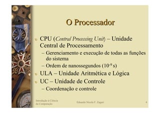 O Processador
υ   CPU (Central Processing Unit) – Unidade
    Central de Processamento
     – Gerenciamento e execução de todas as funções
       do sistema
     – Ordem de nanossegundos (10-9 s)
υ   ULA – Unidade Aritmética e Lógica
υ   UC – Unidade de Controle
     – Coordenação e controle

Introdução à Ciência
                         Eduardo Nicola F. Zagari     4
da Computação
 