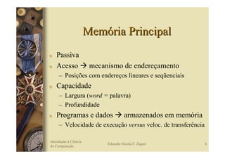 Memória Principal
υ   Passiva
υ   Acesso              mecanismo de endereçamento
     – Posições com endereços lineares e seqüenciais
υ   Capacidade
     – Largura (word = palavra)
     – Profundidade
υ   Programas e dados                  armazenados em memória
     – Velocidade de execução versus veloc. de transferência

Introdução à Ciência
                             Eduardo Nicola F. Zagari           6
da Computação
 
