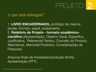 PROJETO 2
1. LIVRO ENCADERNADO, protótipo de mesma
escala, formato, papel, acabamento
2. Relatório de Projeto - formato acadêmico-
cientíﬁco (Apresentação, Objetivo Geral, Especíﬁco,
Justiﬁcativa, Referencial Teórico, Conceito do Produto,
Alternativas, Memorial Produtivo, Considerações de
Pesquisa).
Arquivos ﬁnais de impressão/produção (fonte).
Apresentação (PPT).
MATERIAL DE APOIO da Profa. Claudia Bordin Rodrigues Se quiser usar, seja legal e cite a fonte.
o que será entregue?
 