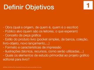Definir Objetivos
- Obra (qual a origem, de quem é, quem é o escritor)
- Público alvo (quem são os leitores, o que esperam)
- Conceito da peça gráﬁca
- Estilo do produto livro (pocket simples, de banca, coleção,
livro-objeto, novo lançamento,...)
- Formato e características de impressão
- Ilustrações (técnica, recursos, como serão utilizadas,...)
- Quais os elementos de estudo primordial ao projeto gráﬁco
editorial para livro?
MATERIAL DE APOIO da Profa. Claudia Bordin Rodrigues Se quiser usar, seja legal e cite a fonte.
1
 