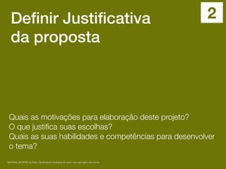 Definir Justificativa
da proposta
Quais as motivações para elaboração deste projeto?
O que justiﬁca suas escolhas?
Quais as suas habilidades e competências para desenvolver
o tema?
MATERIAL DE APOIO da Profa. Claudia Bordin Rodrigues Se quiser usar, seja legal e cite a fonte.
2
 