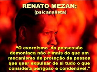 “O exorcismo da possessão
demoníaca não é mais do que um
mecanismo de proteção da pessoa
que quer expulsar de si tudo o que
considera perigoso e condenável.”
RENATO MEZAN:
(psicanalista)
 
