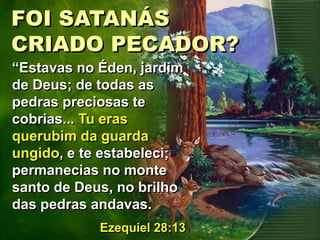 “Estavas no Éden, jardim
de Deus; de todas as
pedras preciosas te
cobrias... Tu eras
querubim da guarda
ungido, e te estabeleci;
permanecias no monte
santo de Deus, no brilho
das pedras andavas.
Ezequiel 28:13
FOI SATANÁS
CRIADO PECADOR?
 