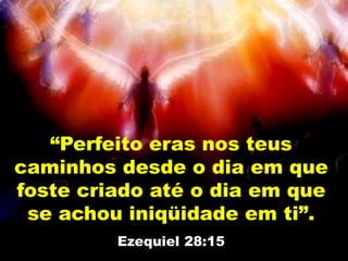 “Perfeito eras nos teus
caminhos desde o dia em que
foste criado até o dia em que
se achou iniqüidade em ti”.
Ezequiel 28:15
 