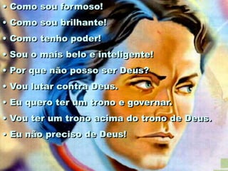 • Como sou formoso!
• Como sou brilhante!
• Como tenho poder!
• Sou o mais belo e inteligente!
• Por que não posso ser Deus?
• Vou lutar contra Deus.
• Eu quero ter um trono e governar.
• Vou ter um trono acima do trono de Deus.
• Eu não preciso de Deus!
 