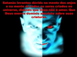 Satanás levantou dúvida na mente dos anjos
e na mente de todos os seres criados no
universo, dizendo que Deus não é amor. Que
Deus exerce domínio absoluto sobre suas
criaturas.
 