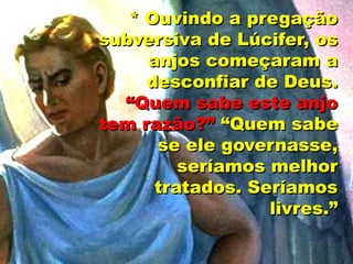 * Ouvindo a pregação
subversiva de Lúcifer, os
anjos começaram a
desconfiar de Deus.
“Quem sabe este anjo
tem razão?” “Quem sabe
se ele governasse,
seríamos melhor
tratados. Seríamos
livres.”
 