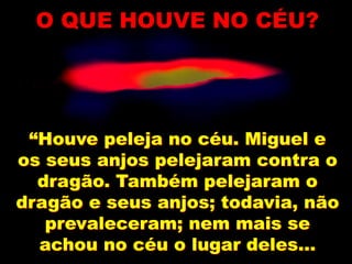 “Houve peleja no céu. Miguel e
os seus anjos pelejaram contra o
dragão. Também pelejaram o
dragão e seus anjos; todavia, não
prevaleceram; nem mais se
achou no céu o lugar deles...
O QUE HOUVE NO CÉU?
 