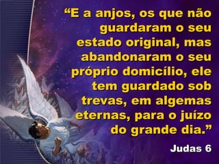 “E a anjos, os que não
guardaram o seu
estado original, mas
abandonaram o seu
próprio domicílio, ele
tem guardado sob
trevas, em algemas
eternas, para o juízo
do grande dia.”
Judas 6
 