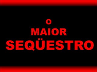 O
MAIOR
SEQÜESTRO
 