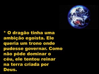 * O dragão tinha uma
ambição egoísta. Ele
queria um trono onde
pudesse governar. Como
não pôde dominar o
céu, ele tentou reinar
na terra criada por
Deus.
 