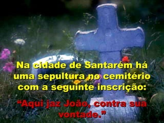 Na cidade de Santarém há
uma sepultura no cemitério
com a seguinte inscrição:
“Aqui jaz João, contra sua
vontade.”
 