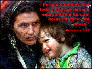 “ Porque sabemos que
toda a criação geme e
está juntamente com
dores de parto até
agora.”
Romanos 8:22
 