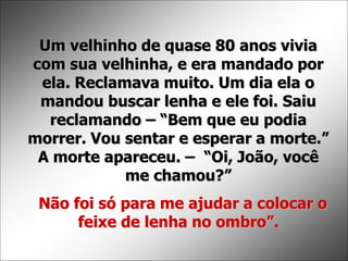 Um velhinho de quase 80 anos vivia
com sua velhinha, e era mandado por
ela. Reclamava muito. Um dia ela o
mandou buscar lenha e ele foi. Saiu
reclamando – “Bem que eu podia
morrer. Vou sentar e esperar a morte.”
A morte apareceu. – “Oi, João, você
me chamou?”
Não foi só para me ajudar a colocar o
feixe de lenha no ombro”.
 