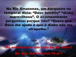 No Rio Amazonas, um barqueiro no
temporal dizia: “Deus bendito” “diabo
maravilhoso”. O acompanhante
perguntou: porque isto? “Quero que
Deus me ajude e que o diabo não me
atrapalhe.”
Ou estamos de um lado ou de outro!
De que lado iremos ficar?
 