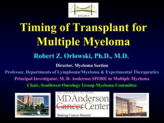 Timing of Transplant for
Multiple Myeloma
Robert Z. Orlowski, Ph.D., M.D.
Director, Myeloma Section
Professor, Departments of Lymphoma/Myeloma & Experimental Therapeutics
Principal Investigator, M. D. Anderson SPORE in Multiple Myeloma
Chair, Southwest Oncology Group Myeloma Committee
 