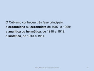 O Cubismo conheceu três fase principais:
a cézanniana ou cezannista de 1907, a 1909;
a analítica ou hermética, de 1910 a 1912;
a sintética, de 1913 a 1914.
HCA, Módulo 9, Curso de Turismo 10
 