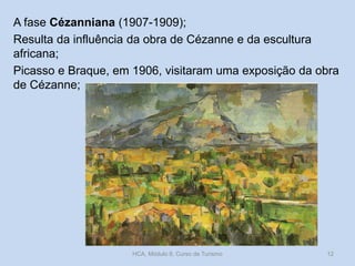 A fase Cézanniana (1907-1909);
Resulta da influência da obra de Cézanne e da escultura
africana;
Picasso e Braque, em 1906, visitaram uma exposição da obra
de Cézanne;
HCA, Módulo 9, Curso de Turismo 12
 