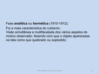 Fase analítica ou hermética (1910-1912);
Foi a mais característica do cubismo;
Visão simultânea e multifacetada dos vários aspetos do
motivo observado, fazendo com que o objeto aparecesse
na tela como que quebrado ou explodido;
HCA, Módulo 9, Curso de Turismo 16
 