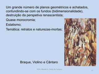 Braque, Violino e Cântaro
Um grande número de planos geométricos e achatados,
confundindo-se com os fundos (bidimensionalidade),
destruição da perspetiva renascentista;
Quase monocromia;
Estatismo;
Temática: retratos e naturezas-mortas;
HCA, Módulo 9, Curso de Turismo
17
 