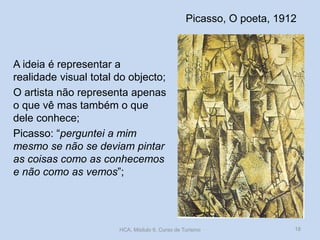 Picasso, O poeta, 1912
A ideia é representar a
realidade visual total do objecto;
O artista não representa apenas
o que vê mas também o que
dele conhece;
Picasso: “perguntei a mim
mesmo se não se deviam pintar
as coisas como as conhecemos
e não como as vemos”;
HCA, Módulo 9, Curso de Turismo 18
 