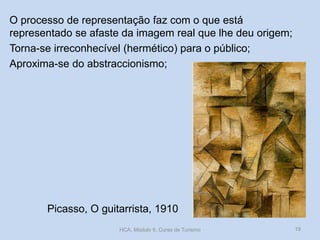 Picasso, O guitarrista, 1910
O processo de representação faz com o que está
representado se afaste da imagem real que lhe deu origem;
Torna-se irreconhecível (hermético) para o público;
Aproxima-se do abstraccionismo;
HCA, Módulo 9, Curso de Turismo 19
 