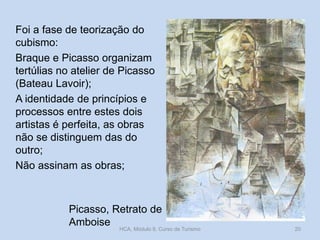 Foi a fase de teorização do
cubismo:
Braque e Picasso organizam
tertúlias no atelier de Picasso
(Bateau Lavoir);
A identidade de princípios e
processos entre estes dois
artistas é perfeita, as obras
não se distinguem das do
outro;
Não assinam as obras;
Picasso, Retrato de
Amboise
HCA, Módulo 9, Curso de Turismo 20
 