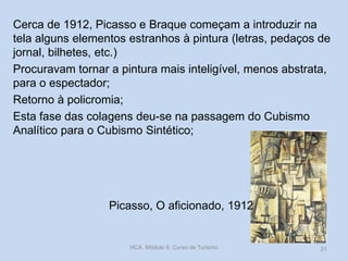 Picasso, O aficionado, 1912
Cerca de 1912, Picasso e Braque começam a introduzir na
tela alguns elementos estranhos à pintura (letras, pedaços de
jornal, bilhetes, etc.)
Procuravam tornar a pintura mais inteligível, menos abstrata,
para o espectador;
Retorno à policromia;
Esta fase das colagens deu-se na passagem do Cubismo
Analítico para o Cubismo Sintético;
HCA, Módulo 9, Curso de Turismo 21
 