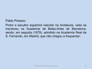 Pablo Picasso:
Pintor e escultor espanhol nascido na Andaluzia, cedo se
inscreveu na Academia de Belas-Artes de Barcelona,
sendo, em seguida (1879), admitido na Academia Real de
S, Fernando, em Madrid, que não chegou a frequentar;
HCA, Módulo 9, Curso de Turismo 34
 
