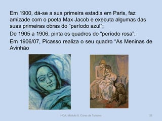 Em 1900, dá-se a sua primeira estadia em Paris, faz
amizade com o poeta Max Jacob e executa algumas das
suas primeiras obras do “período azul”;
De 1905 a 1906, pinta os quadros do “período rosa”;
Em 1906/07, Picasso realiza o seu quadro “As Meninas de
Avinhão
HCA, Módulo 9, Curso de Turismo 35
 