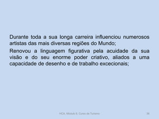 Durante toda a sua longa carreira influenciou numerosos
artistas das mais diversas regiões do Mundo;
Renovou a linguagem figurativa pela acuidade da sua
visão e do seu enorme poder criativo, aliados a uma
capacidade de desenho e de trabalho excecionais;
HCA, Módulo 9, Curso de Turismo 36
 