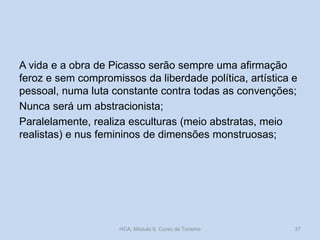 A vida e a obra de Picasso serão sempre uma afirmação
feroz e sem compromissos da liberdade política, artística e
pessoal, numa luta constante contra todas as convenções;
Nunca será um abstracionista;
Paralelamente, realiza esculturas (meio abstratas, meio
realistas) e nus femininos de dimensões monstruosas;
HCA, Módulo 9, Curso de Turismo 37
 