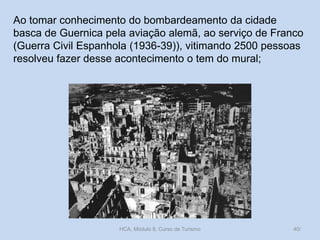Ao tomar conhecimento do bombardeamento da cidade
basca de Guernica pela aviação alemã, ao serviço de Franco
(Guerra Civil Espanhola (1936-39)), vitimando 2500 pessoas
resolveu fazer desse acontecimento o tem do mural;
HCA, Módulo 9, Curso de Turismo 40/
 
