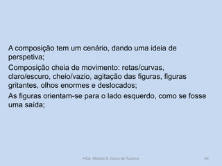 A composição tem um cenário, dando uma ideia de
perspetiva;
Composição cheia de movimento: retas/curvas,
claro/escuro, cheio/vazio, agitação das figuras, figuras
gritantes, olhos enormes e deslocados;
As figuras orientam-se para o lado esquerdo, como se fosse
uma saída;
HCA, Módulo 9, Curso de Turismo 44
 