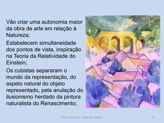 Vão criar uma autonomia maior
da obra de arte em relação à
Natureza;
Estabelecem simultaneidade
dos pontos de vista, inspiração
na Teoria da Relatividade do
Einstein;
Os cubistas separaram o
mundo da representação, do
aspeto natural do objeto
representado, pela anulação do
ilusionismo herdado da pintura
naturalista do Renascimento;
HCA, Módulo 9, Curso de Turismo 5
 