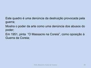 Este quadro é uma denúncia da destruição provocada pela
guerra;
Mostra o poder da arte como uma denúncia dos abusos do
poder;
Em 1951, pinta “O Massacre na Coreia”, como oposição à
Guerra da Coreia;
HCA, Módulo 9, Curso de Turismo 50
 
