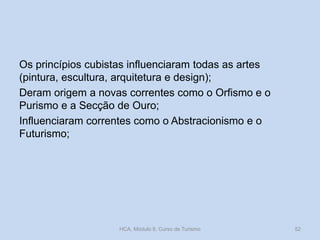 Os princípios cubistas influenciaram todas as artes
(pintura, escultura, arquitetura e design);
Deram origem a novas correntes como o Orfismo e o
Purismo e a Secção de Ouro;
Influenciaram correntes como o Abstracionismo e o
Futurismo;
HCA, Módulo 9, Curso de Turismo 52
 