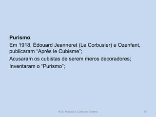 Purismo:
Em 1918, Édouard Jeanneret (Le Corbusier) e Ozenfant,
publicaram “Après le Cubisme”;
Acusaram os cubistas de serem meros decoradores;
Inventaram o “Purismo”;
HCA, Módulo 9, Curso de Turismo 54
 