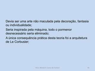 Devia ser uma arte não maculada pela decoração, fantasia
ou individualidade;
Seria inspirada pela máquina, todo o pormenor
desnecessário seria eliminado;
A única consequência prática desta teoria foi a arquitetura
de Le Corbusier;
HCA, Módulo 9, Curso de Turismo 55
 