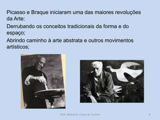 Picasso e Braque iniciaram uma das maiores revoluções
da Arte:
Derrubando os conceitos tradicionais da forma e do
espaço;
Abrindo caminho à arte abstrata e outros movimentos
artísticos;
HCA, Módulo 9, Curso de Turismo 6
 