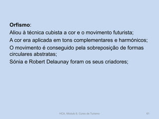 Orfismo:
Aliou à técnica cubista a cor e o movimento futurista;
A cor era aplicada em tons complementares e harmónicos;
O movimento é conseguido pela sobreposição de formas
circulares abstratas;
Sónia e Robert Delaunay foram os seus criadores;
HCA, Módulo 9, Curso de Turismo 61
 
