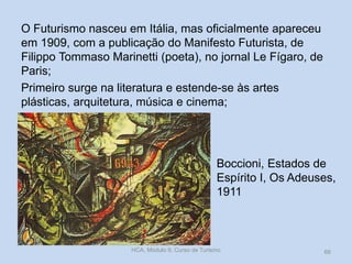 Boccioni, Estados de
Espírito I, Os Adeuses,
1911
O Futurismo nasceu em Itália, mas oficialmente apareceu
em 1909, com a publicação do Manifesto Futurista, de
Filippo Tommaso Marinetti (poeta), no jornal Le Fígaro, de
Paris;
Primeiro surge na literatura e estende-se às artes
plásticas, arquitetura, música e cinema;
HCA, Módulo 9, Curso de Turismo 66
 